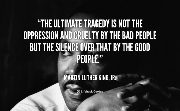 a quote by Martin Luther King Jr.: "The ultimate tragedy is not the oppression and cruelty by the bad people, but the silence over that by the good people."