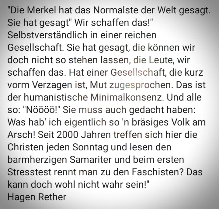 Die Merkel hat das Normalste der Welt gesagt. Sie hat gesagt, "wir schaffen das!" Selbstverständlich in einer reichen Gesellschaft. Sie hat gesagt, die können wir doch nicht so stehen lassen, die Leute, wir schaffen das. Hat einer Gesellschaft, die kurz vorm Verzagen ist, Mut zugesprochen. Das ist der humanistische Minimalkonsens. Und alle so: "Nöööö!" Sie muss auch gedacht haben: "Was hab ich eigentlich son bräsiges Volk am Arsch! Seit 2000 Jahren treffen sich hier die Christen jeden Sonntag und lesen den barmherzigen Samariter und beim ersten Stresstest rennt man zu den Faschisten? Das kann doch wohl nicht wahr sein!" von Hagen Rether